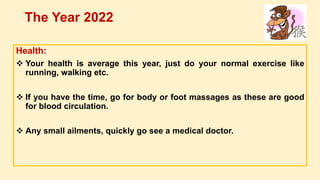 Health:
 Your health is average this year, just do your normal exercise like
running, walking etc.
 If you have the time, go for body or foot massages as these are good
for blood circulation.
 Any small ailments, quickly go see a medical doctor.
The Year 2022
 