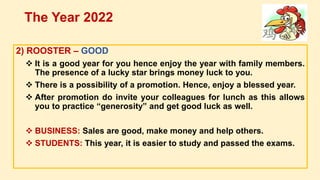2) ROOSTER – GOOD
 It is a good year for you hence enjoy the year with family members.
The presence of a lucky star brings money luck to you.
 There is a possibility of a promotion. Hence, enjoy a blessed year.
 After promotion do invite your colleagues for lunch as this allows
you to practice “generosity” and get good luck as well.
 BUSINESS: Sales are good, make money and help others.
 STUDENTS: This year, it is easier to study and passed the exams.
The Year 2022
 
