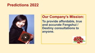 Predictions 2022
Our Company’s Mission:
To provide affordable, true
and accurate Fengshui /
Destiny consultations to
anyone.
 