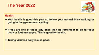 Health:
 Your health is good this year so follow your normal brisk walking or
going to the gym or even cycling.
 If you are one of those lazy ones then do remember to go for your
body or foot massages. This is good for health.
 Taking vitamins daily is also good.
The Year 2022
 