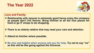 Love and Family:
 Relationship with spouse is extremely good hence enjoy the company
as people don’t live forever. Bring him/her to all the nice places for
food or go IT shops to do shopping.
 There is an elderly relative that may need your care and attention.
 Attend to him/her where possible.
 Be nice and helpful when anyone ask you for help. Try not to say “no”
as this will be like going against the Universe.
The Year 2022
 