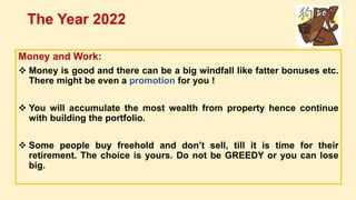 Money and Work:
 Money is good and there can be a big windfall like fatter bonuses etc.
There might be even a promotion for you !
 You will accumulate the most wealth from property hence continue
with building the portfolio.
 Some people buy freehold and don’t sell, till it is time for their
retirement. The choice is yours. Do not be GREEDY or you can lose
big.
The Year 2022
 