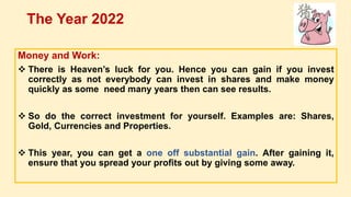 Money and Work:
 There is Heaven’s luck for you. Hence you can gain if you invest
correctly as not everybody can invest in shares and make money
quickly as some need many years then can see results.
 So do the correct investment for yourself. Examples are: Shares,
Gold, Currencies and Properties.
 This year, you can get a one off substantial gain. After gaining it,
ensure that you spread your profits out by giving some away.
The Year 2022
 