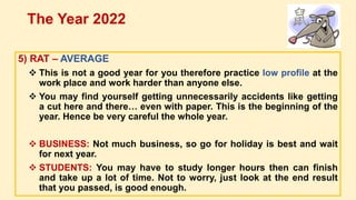 5) RAT – AVERAGE
 This is not a good year for you therefore practice low profile at the
work place and work harder than anyone else.
 You may find yourself getting unnecessarily accidents like getting
a cut here and there… even with paper. This is the beginning of the
year. Hence be very careful the whole year.
 BUSINESS: Not much business, so go for holiday is best and wait
for next year.
 STUDENTS: You may have to study longer hours then can finish
and take up a lot of time. Not to worry, just look at the end result
that you passed, is good enough.
The Year 2022
 