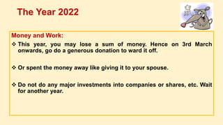 Money and Work:
 This year, you may lose a sum of money. Hence on 3rd March
onwards, go do a generous donation to ward it off.
 Or spent the money away like giving it to your spouse.
 Do not do any major investments into companies or shares, etc. Wait
for another year.
The Year 2022
 