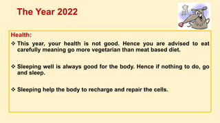 Health:
 This year, your health is not good. Hence you are advised to eat
carefully meaning go more vegetarian than meat based diet.
 Sleeping well is always good for the body. Hence if nothing to do, go
and sleep.
 Sleeping help the body to recharge and repair the cells.
The Year 2022
 