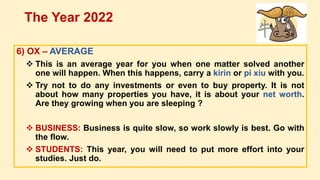 6) OX – AVERAGE
 This is an average year for you when one matter solved another
one will happen. When this happens, carry a kirin or pi xiu with you.
 Try not to do any investments or even to buy property. It is not
about how many properties you have, it is about your net worth.
Are they growing when you are sleeping ?
 BUSINESS: Business is quite slow, so work slowly is best. Go with
the flow.
 STUDENTS: This year, you will need to put more effort into your
studies. Just do.
The Year 2022
 