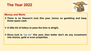 Money and Work:
 There is no Heaven’s luck this year, hence no gambling and keep
those spare cash.
 A little bit of lottery to pass the time is alright.
 Since luck is “so so” this year, then better don’t do any investment
into shares, gold or even properties.
The Year 2022
 