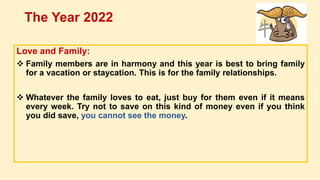 Love and Family:
 Family members are in harmony and this year is best to bring family
for a vacation or staycation. This is for the family relationships.
 Whatever the family loves to eat, just buy for them even if it means
every week. Try not to save on this kind of money even if you think
you did save, you cannot see the money.
The Year 2022
 