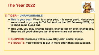 7) TIGER – UNFAVOURABLE
 This is your year! When it is your year, it is never good. Hence you
are advised to go pray to Tai Sui. And on the 10th February 2022, try
to shed some blood out.
 This year, you may change house, change car or even change job.
They are all good changes just that events are not smooth.
 BUSINESS: Business will be slow. Stay calm and let it pass.
 STUDENTS: You will have to put in more effort than can succeed.
The Year 2022
 
