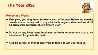 Money and Work:
 This year, you may have to lose a sum of money. Hence we usually
donate some money out to any charitable organization and we do it
on 3rd March onwards. This will ward it off.
 Do not do any investment in shares or bonds or even unit trusts. No
investment for you is the best.
 Also be careful of friends near you all trying to win your favour.
The Year 2022
 