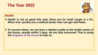 Health:
 Health is not so good this year, there can be small cough or a flu.
When sick, quickly see a medical doctor then can get well faster.
 To recover faster, we can burn a lighted candle at the health sector of
the house, usually within 3 days, we are fully recovered. This is using
the fengshui of the house to help us.
The Year 2022
 
