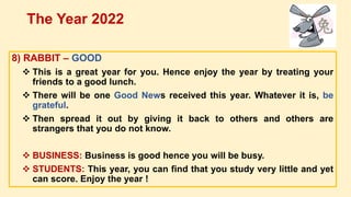 8) RABBIT – GOOD
 This is a great year for you. Hence enjoy the year by treating your
friends to a good lunch.
 There will be one Good News received this year. Whatever it is, be
grateful.
 Then spread it out by giving it back to others and others are
strangers that you do not know.
 BUSINESS: Business is good hence you will be busy.
 STUDENTS: This year, you can find that you study very little and yet
can score. Enjoy the year !
The Year 2022
 