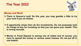 Money and Work:
 There is Heaven’s luck! So this year, you may gamble a little to try
your luck if you so wishes.
 If opportunity arises then do the investments. Do not purposely look
for things to buy for investing so that you can grow your wealth. This
is wrong concept.
 Money in Fixed Deposit is among one of safest and of course, you
have to spread the money in various asset classes. Do not put all in
one basket.
The Year 2022
 