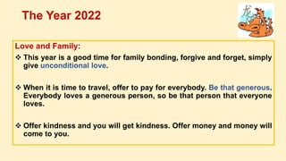 Love and Family:
 This year is a good time for family bonding, forgive and forget, simply
give unconditional love.
 When it is time to travel, offer to pay for everybody. Be that generous.
Everybody loves a generous person, so be that person that everyone
loves.
 Offer kindness and you will get kindness. Offer money and money will
come to you.
The Year 2022
 