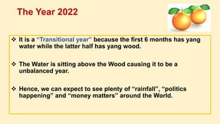  It is a “Transitional year” because the first 6 months has yang
water while the latter half has yang wood.
 The Water is sitting above the Wood causing it to be a
unbalanced year.
 Hence, we can expect to see plenty of “rainfall”, “politics
happening” and “money matters” around the World.
The Year 2022
 
