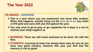 10) SNAKE – AVERAGE
 This is a year where you can experience one issue after another.
When that happens, quickly bring out the kirin or pi xiu key chain
or 916 gold and carry with you throughout the year.
 You may wish to go to pray or go vegetarian for 4 days in a row to
cleanse your body negative qi.
 BUSINESS: There are still some business to be done. Go with the
flow.
 STUDENTS: Learning by heart has always been easy for you as you
have very good memory. However this year you find that the
memory is not so good.
The Year 2022
 
