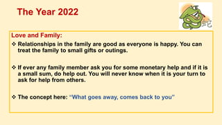 Love and Family:
 Relationships in the family are good as everyone is happy. You can
treat the family to small gifts or outings.
 If ever any family member ask you for some monetary help and if it is
a small sum, do help out. You will never know when it is your turn to
ask for help from others.
 The concept here: “What goes away, comes back to you”
The Year 2022
 