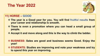 11) HORSE – GOOD
 The year is a Good year for you. You will find fruitful results from
your career and relationship is smooth.
 There is even a promotion where you can head a small group of
people.
 Accept it and move along and this is the way to climb the ladder.
 BUSINESS: Sales are good and business seems Good. Enjoy the
year!
 STUDENTS: Studies are improving and note your weakness and try
to spend this year on improving.
The Year 2022
 