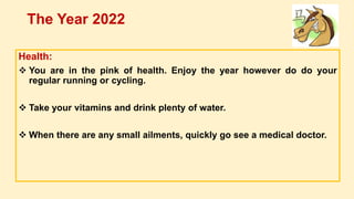 Health:
 You are in the pink of health. Enjoy the year however do do your
regular running or cycling.
 Take your vitamins and drink plenty of water.
 When there are any small ailments, quickly go see a medical doctor.
The Year 2022
 
