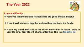Love and Family:
 Family is in harmony and relationships are good and are blissful.
 If can travel, do travel together as travelling can bond the family.
 If can, try travel and stay in the air for more than 14 hours, once in
your life time. Your life will change after that. This is a fengshui tip.
The Year 2022
 
