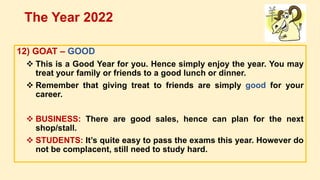 12) GOAT – GOOD
 This is a Good Year for you. Hence simply enjoy the year. You may
treat your family or friends to a good lunch or dinner.
 Remember that giving treat to friends are simply good for your
career.
 BUSINESS: There are good sales, hence can plan for the next
shop/stall.
 STUDENTS: It’s quite easy to pass the exams this year. However do
not be complacent, still need to study hard.
The Year 2022
 