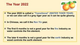  The year 2022 is called a “Transitional” (WATER TIGER YEAR)
or we can also call it a grey tiger year as it can be quite gloomy.
 In Chinese, we call it the Ren Yin year.
 The first 6 months is not a good year for the fire industry as
water controls the fire element.
 The later 6 months is not a good year for the earth industry as
wood controls the earth element.
The Year 2022
 