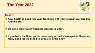 Health:
 Your health is good this year. Continue with your regular exercise like
running etc.
 Do drink more water when the weather is warm.
 If you have the time, go for more body or foot massages as these are
really good for the blood to circulate in the body.
The Year 2022
 