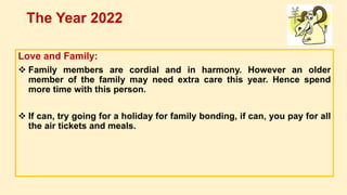 Love and Family:
 Family members are cordial and in harmony. However an older
member of the family may need extra care this year. Hence spend
more time with this person.
 If can, try going for a holiday for family bonding, if can, you pay for all
the air tickets and meals.
The Year 2022
 