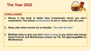 CONCLUSION:
1. Money in the bank is better than investments which you don’t
understand. This allows contentment to set in. Keep cash this year.
2. Keep calm when events are so flexible. “Go with the flow”
3. Meditate daily to give you that stable energy in you which also brings
Good Fortune and Mindfulness (check my Tik Tok @lynnyap8888 on
Mindfulness)
The Year 2022
 