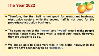  Therefore, the first half is not good for restaurant business,
electronics sectors while the second half is not good for the
property/construction business.
 The combination of the “water” and “wood” would make people
restless hence many would wish to travel very much. However,
they are unable to do so.
 We are all able to sleep very well in the night, however in the
day, we have a tendency to be “restless”.
The Year 2022
 