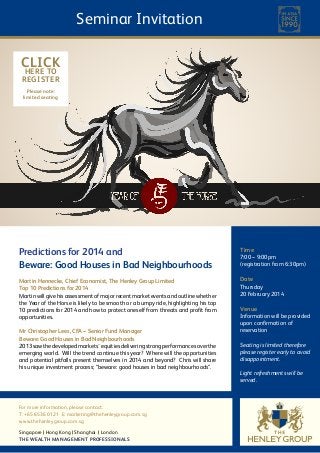 Seminar Invitation
CLICK
HERE TO
REGISTER
Please note:
limited seating

Predictions for 2014 and
Beware: Good Houses in Bad Neighbourhoods

Time

Martin Hennecke, Chief Economist, The Henley Group Limited
Top 10 Predictions for 2014
Martin will give his assessment of major recent market events and outline whether
the Year of the Horse is likely to be smooth or a bumpy ride, highlighting his top
10 predictions for 2014 and how to protect oneself from threats and profit from
opportunities.

Date

Mr Christopher Lees, CFA – Senior Fund Manager
Beware: Good Houses in Bad Neighbourhoods
2013 saw the developed markets’ equities delivering strong performances over the
emerging world. Will the trend continue this year? Where will the opportunities
and potential pitfalls present themselves in 2014 and beyond? Chris will share
his unique investment process; “beware: good houses in bad neighbourhoods”.

For more information, please contact:
T: +65 6536 0121 E: marketing@thehenleygroup.com.sg
www.thehenleygroup.com.sg
Singapore Hong Kong Shanghai London
THE WEALTH MANAGEMENT PROFESSIONALS

7:00 – 9:00pm
(registration from 6:30pm)

Thursday
20 February 2014

Venue

Information will be provided
upon confirmation of
reservation
Seating is limited therefore
please register early to avoid
disappointment.
Light refreshments will be
served.

 