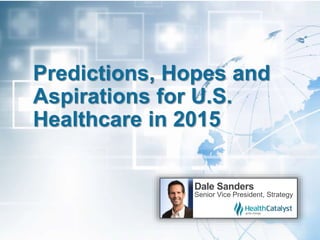 Predictions, Hopes and
Aspirations for U.S.
Healthcare in 2015
Dale Sanders
Senior Vice President, Strategy
 