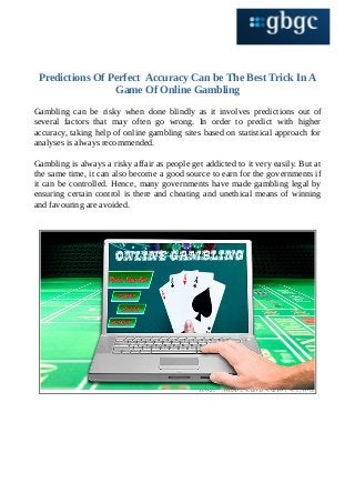 Predictions Of Perfect Accuracy Can be The Best Trick In A
Game Of Online Gambling
Gambling can be risky when done blindly as it involves predictions out of
several factors that may often go wrong. In order to predict with higher
accuracy, taking help of online gambling sites based on statistical approach for
analyses is always recommended.
Gambling is always a risky affair as people get addicted to it very easily. But at
the same time, it can also become a good source to earn for the governments if
it can be controlled. Hence, many governments have made gambling legal by
ensuring certain control is there and cheating and unethical means of winning
and favouring are avoided.
 