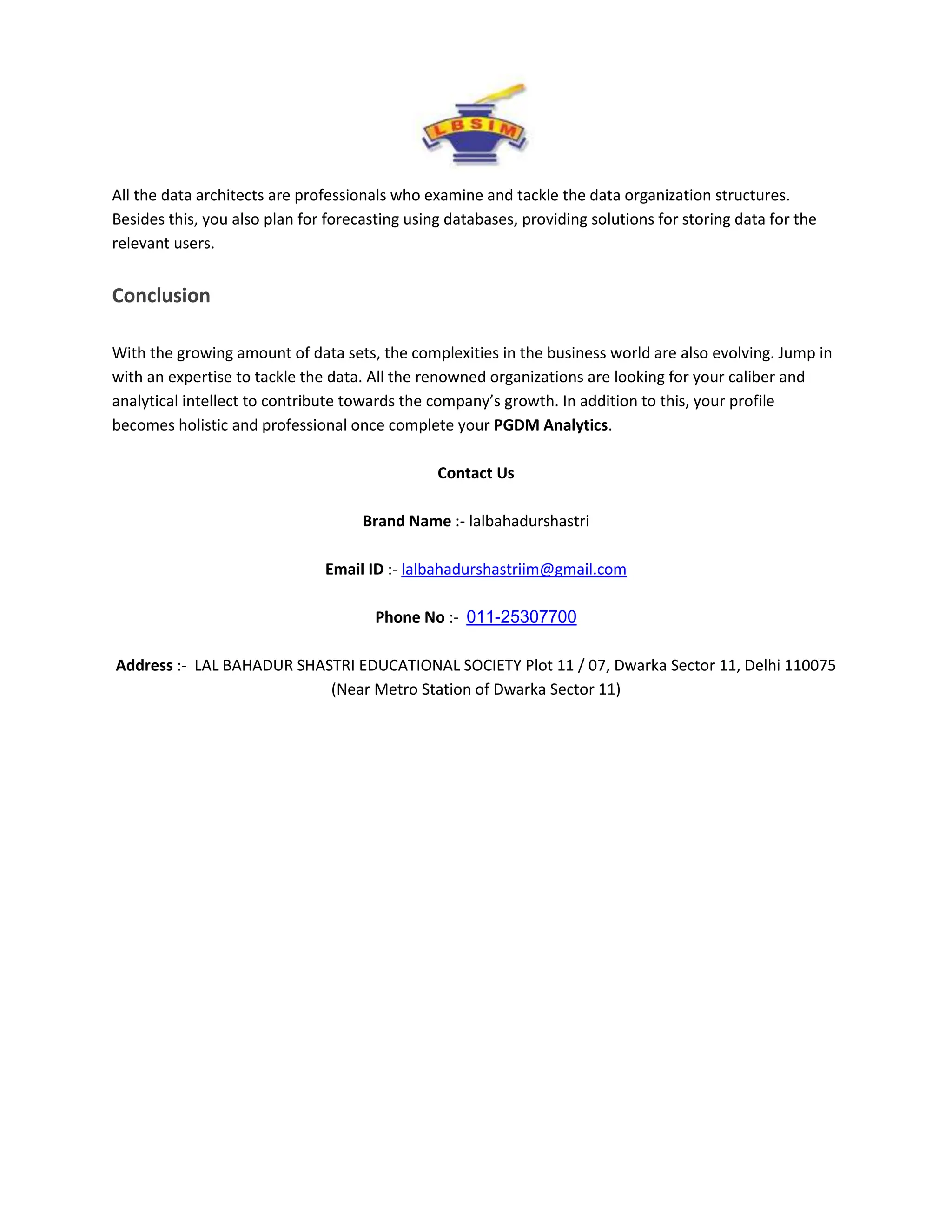 All the data architects are professionals who examine and tackle the data organization structures.
Besides this, you also plan for forecasting using databases, providing solutions for storing data for the
relevant users.
Conclusion
With the growing amount of data sets, the complexities in the business world are also evolving. Jump in
with an expertise to tackle the data. All the renowned organizations are looking for your caliber and
analytical intellect to contribute towards the company’s growth. In addition to this, your profile
becomes holistic and professional once complete your PGDM Analytics.
Contact Us
Brand Name :- lalbahadurshastri
Email ID :- lalbahadurshastriim@gmail.com
Phone No :- 011-25307700
Address :- LAL BAHADUR SHASTRI EDUCATIONAL SOCIETY Plot 11 / 07, Dwarka Sector 11, Delhi 110075
(Near Metro Station of Dwarka Sector 11)
 