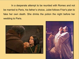 In a desperate attempt to be reunited with Romeo and not
be married to Paris, his father’s choice, Juliet follows Friar's plan to
fake her own death. She drinks the potion the night before her
wedding to Paris.
 
