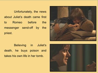 Unfortunately, the news
about Juliet’s death came first
to Romeo before the
messenger send-off by the
priest.
Believing in Juliet’s
death, he buys poison and
takes his own life in her tomb.
 