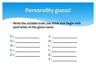  Write the suitable traits you think that begin with
each letter of the given name.
R – _______________ J - _______________
O – _______________ U - _______________
M – _______________ L - _______________
E – _______________ I - _______________
O – _______________ E - _______________
T - _______________
Personality guess!
 
