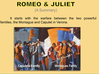 It starts with the warfare between the two powerful
families, the Montague and Capulet in Verona.
(A Summary)
 