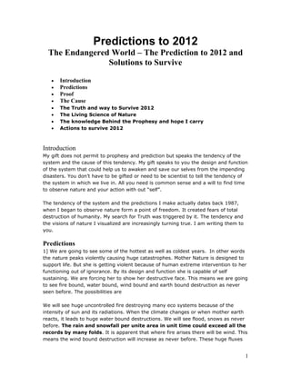 Predictions to 2012
  The Endangered World – The Prediction to 2012 and
                Solutions to Survive

   •   Introduction
   •   Predictions
   •   Proof
   •   The Cause
   •   The Truth and way to Survive 2012
   •   The Living Science of Nature
   •   The knowledge Behind the Prophesy and hope I carry
   •   Actions to survive 2012



Introduction
My gift does not permit to prophesy and prediction but speaks the tendency of the
system and the cause of this tendency. My gift speaks to you the design and function
of the system that could help us to awaken and save our selves from the impending
disasters. You don’t have to be gifted or need to be scientist to tell the tendency of
the system in which we live in. All you need is common sense and a will to find time
to observe nature and your action with out “self”.

The tendency of the system and the predictions I make actually dates back 1987,
when I began to observe nature form a point of freedom. It created fears of total
destruction of humanity. My search for Truth was triggered by it. The tendency and
the visions of nature I visualized are increasingly turning true. I am writing them to
you.

Predictions
1] We are going to see some of the hottest as well as coldest years. In other words
the nature peaks violently causing huge catastrophes. Mother Nature is designed to
support life. But she is getting violent because of human extreme intervention to her
functioning out of ignorance. By its design and function she is capable of self
sustaining. We are forcing her to show her destructive face. This means we are going
to see fire bound, water bound, wind bound and earth bound destruction as never
seen before. The possibilities are

We will see huge uncontrolled fire destroying many eco systems because of the
intensity of sun and its radiations. When the climate changes or when mother earth
reacts, it leads to huge water bound destructions. We will see flood, snows as never
before. The rain and snowfall per unite area in unit time could exceed all the
records by many folds. It is apparent that where fire arises there will be wind. This
means the wind bound destruction will increase as never before. These huge fluxes


                                                                                         1
 