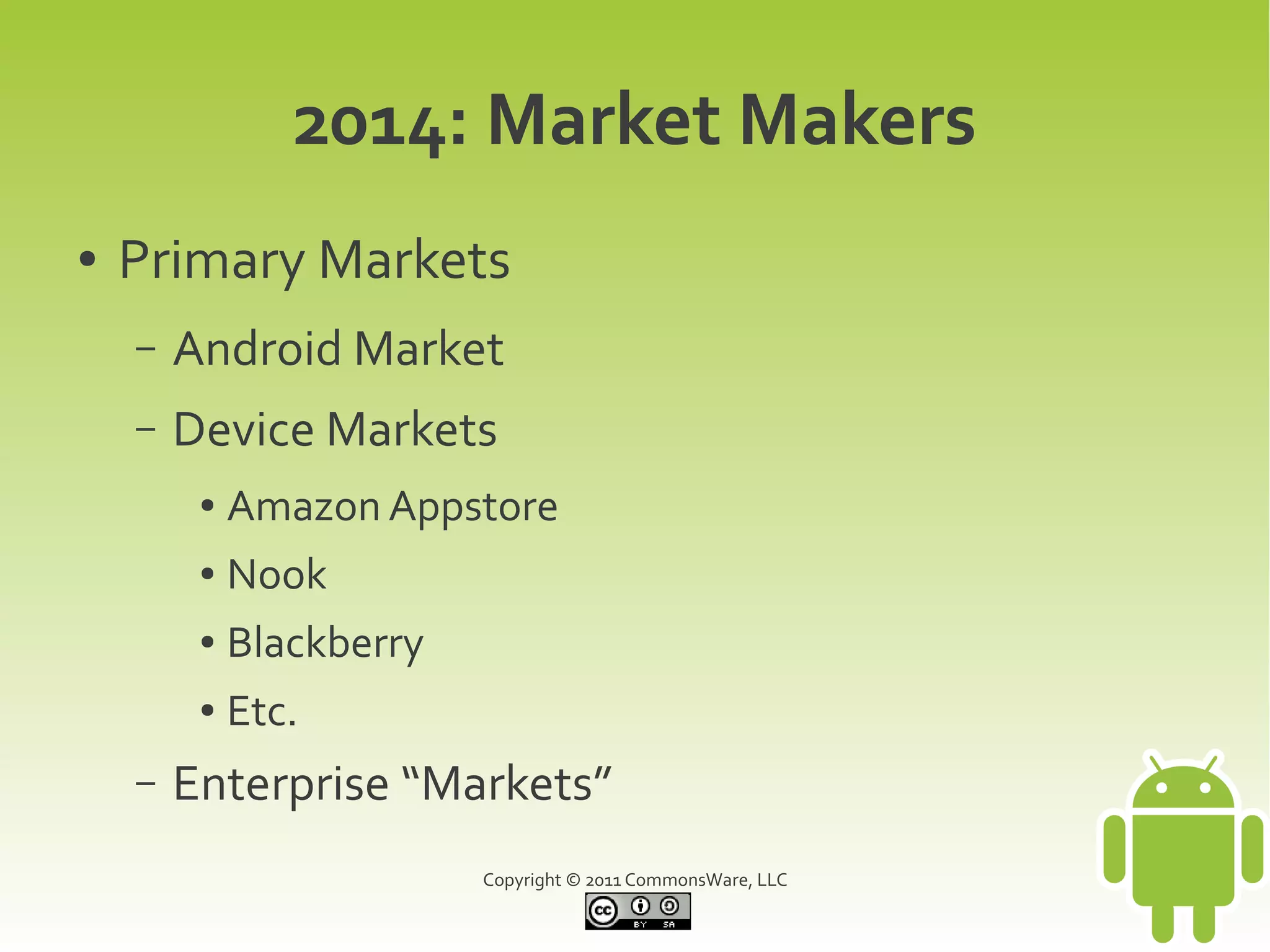 2014: Market Makers
●   Primary Markets
    –   Android Market
    –   Device Markets
         ●   Amazon Appstore
         ●   Nook
         ●   Blackberry
         ●   Etc.
    –   Enterprise “Markets”
                          Copyright © 2011 CommonsWare, LLC
 