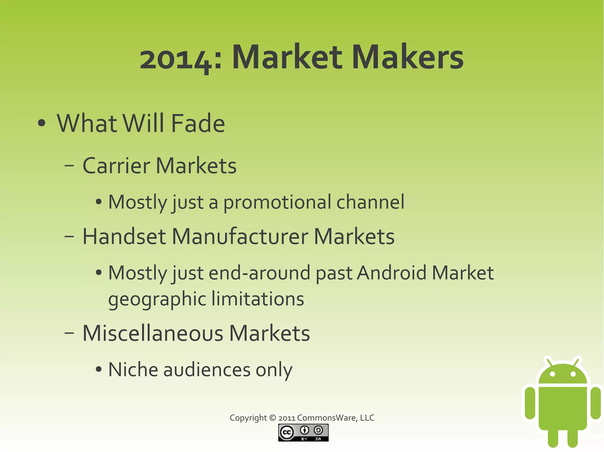 2014: Market Makers
●   What Will Fade
    –   Carrier Markets
         ●   Mostly just a promotional channel
    –   Handset Manufacturer Markets
         ●   Mostly just end-around past Android Market
             geographic limitations
    –   Miscellaneous Markets
         ●   Niche audiences only

                          Copyright © 2011 CommonsWare, LLC
 