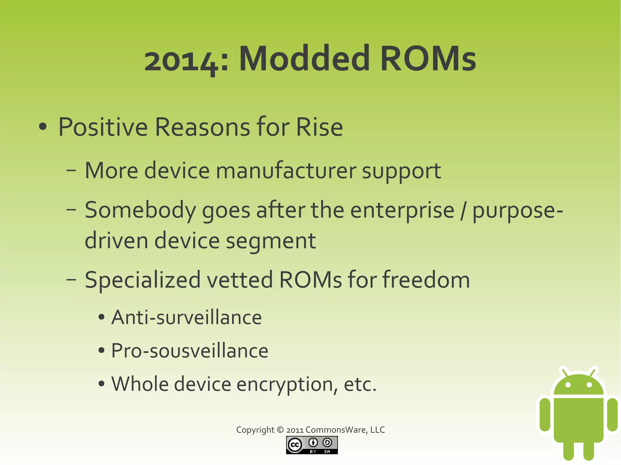 2014: Modded ROMs
●   Positive Reasons for Rise
    –   More device manufacturer support
    –   Somebody goes after the enterprise / purpose-
        driven device segment
    –   Specialized vetted ROMs for freedom
         ●   Anti-surveillance
         ●   Pro-sousveillance
         ●   Whole device encryption, etc.
                           Copyright © 2011 CommonsWare, LLC
 