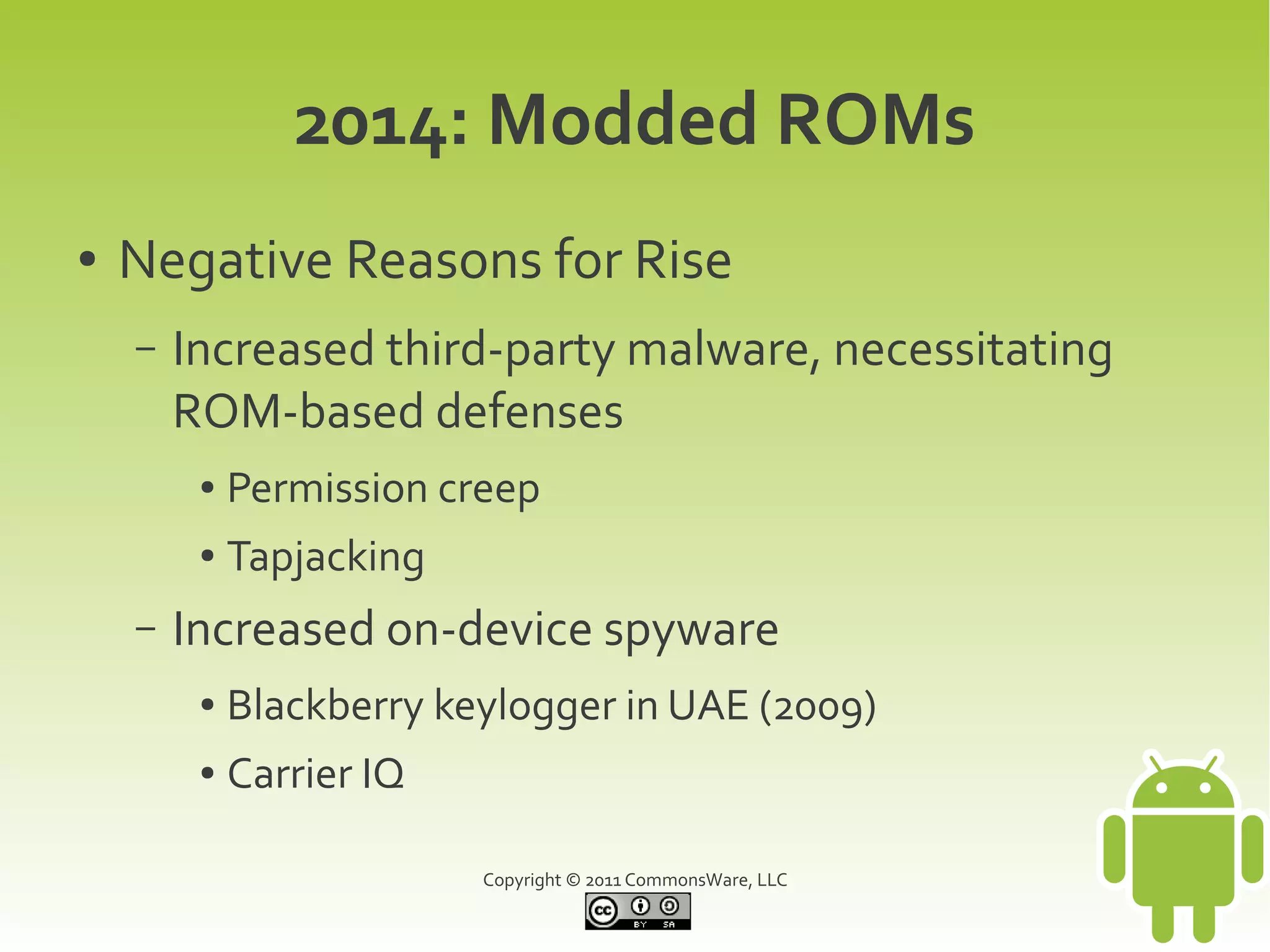 2014: Modded ROMs
●   Negative Reasons for Rise
    –   Increased third-party malware, necessitating
        ROM-based defenses
         ●   Permission creep
         ●   Tapjacking
    –   Increased on-device spyware
         ●   Blackberry keylogger in UAE (2009)
         ●   Carrier IQ

                          Copyright © 2011 CommonsWare, LLC
 