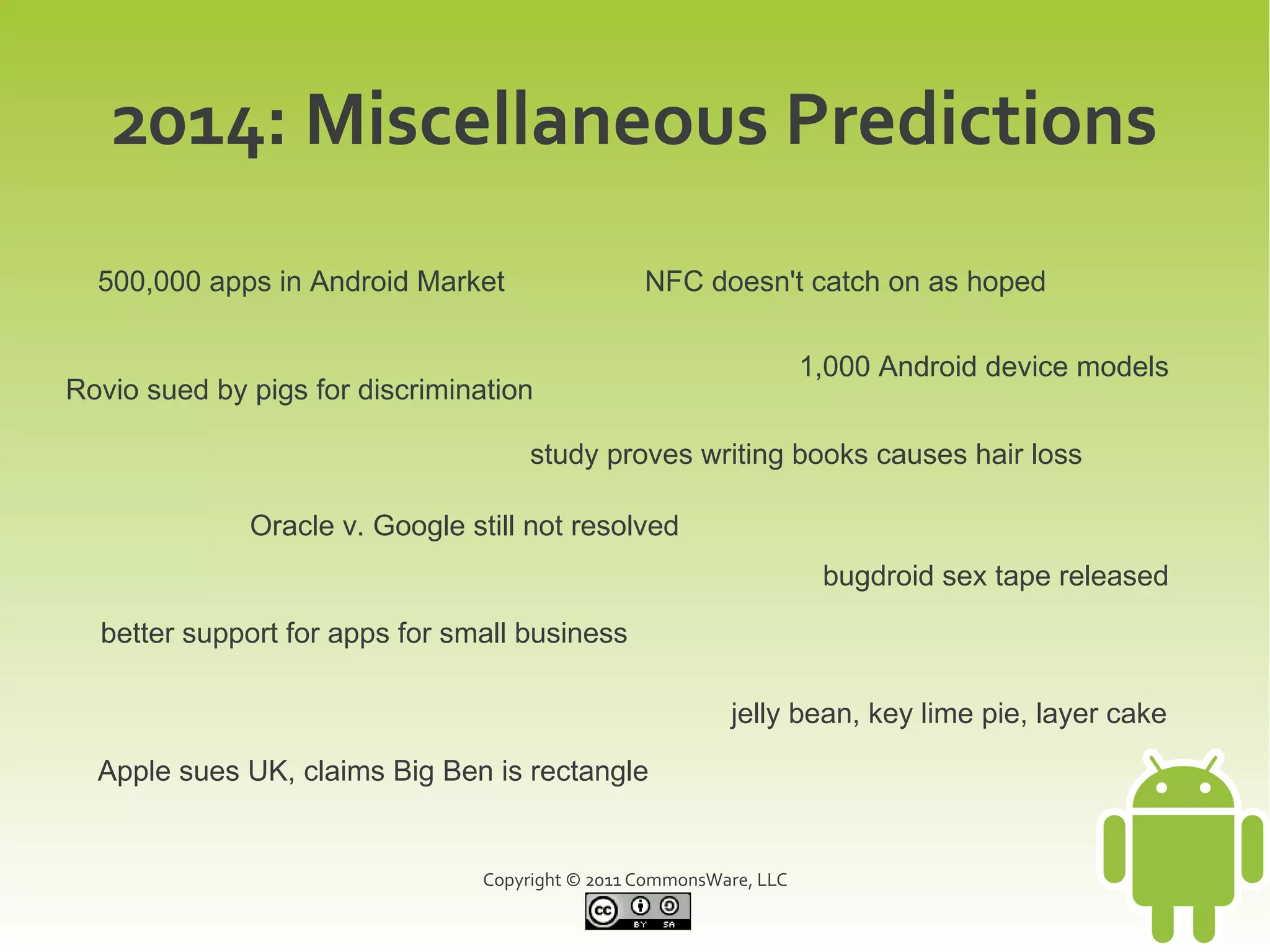 2014: Miscellaneous Predictions
  500,000 apps in Android Market                  NFC doesn't catch on as hoped

                                                                     1,000 Android device models
Rovio sued by pigs for discrimination

                                      study proves writing books causes hair loss

              Oracle v. Google still not resolved
                                                                      bugdroid sex tape released
  better support for apps for small business

                                                           jelly bean, key lime pie, layer cake

  Apple sues UK, claims Big Ben is rectangle


                                 Copyright © 2011 CommonsWare, LLC
 