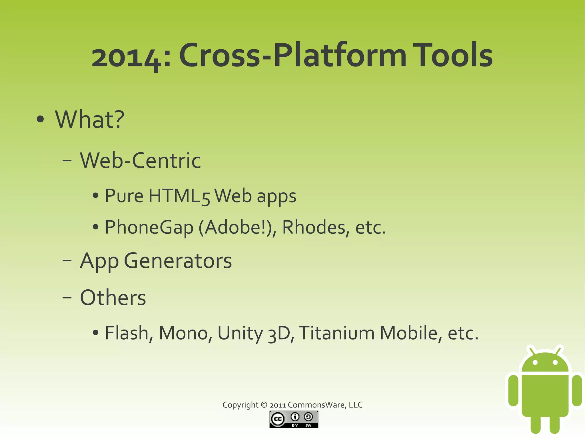 2014: Cross-Platform Tools
●   What?
    –   Web-Centric
         ●   Pure HTML5 Web apps
         ●   PhoneGap (Adobe!), Rhodes, etc.
    –   App Generators
    –   Others
         ●   Flash, Mono, Unity 3D, Titanium Mobile, etc.


                          Copyright © 2011 CommonsWare, LLC
 