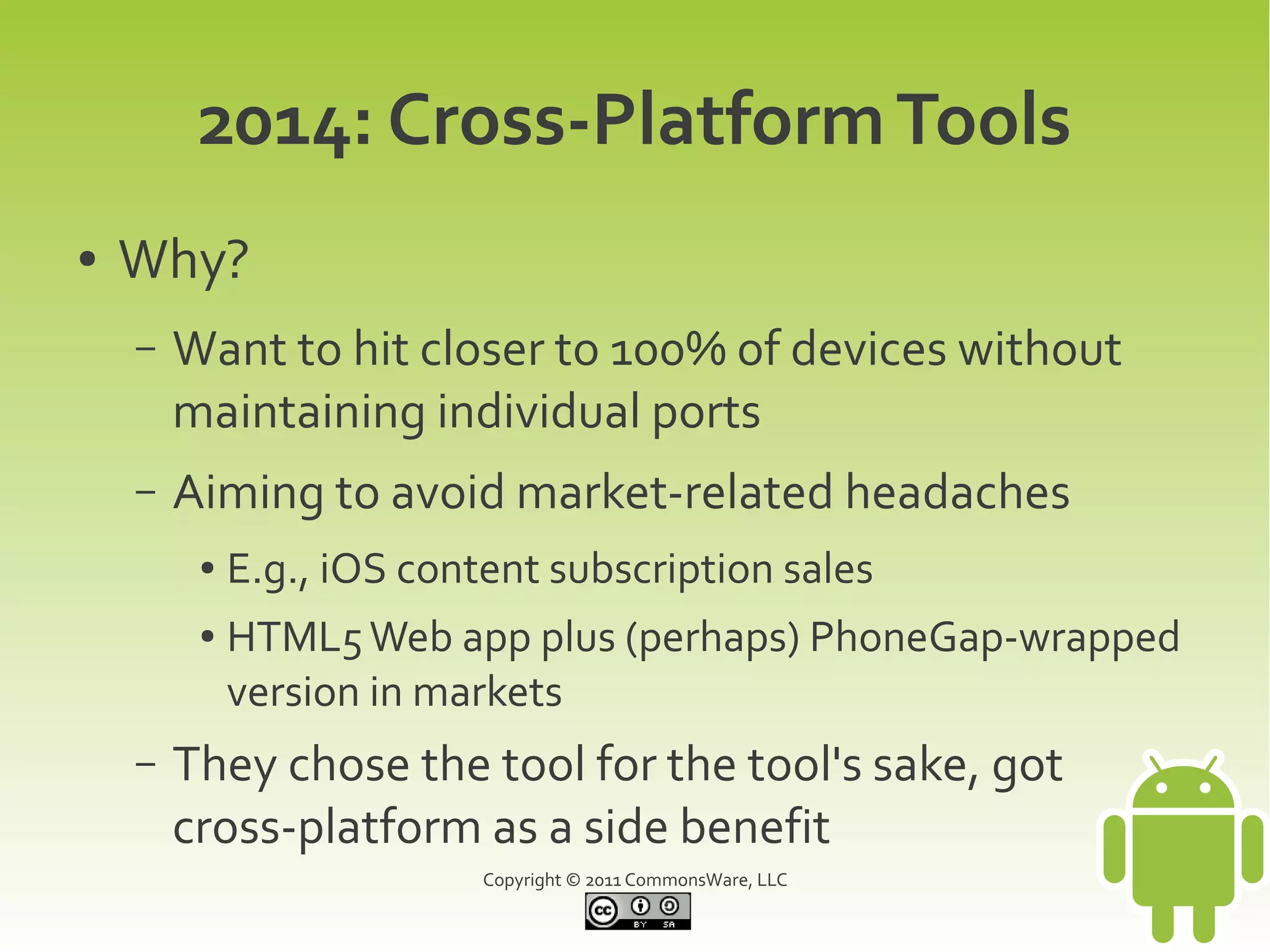 2014: Cross-Platform Tools
●   Why?
    –   Want to hit closer to 100% of devices without
        maintaining individual ports
    –   Aiming to avoid market-related headaches
         ●   E.g., iOS content subscription sales
         ●   HTML5 Web app plus (perhaps) PhoneGap-wrapped
             version in markets
    –   They chose the tool for the tool's sake, got
        cross-platform as a side benefit
                           Copyright © 2011 CommonsWare, LLC
 