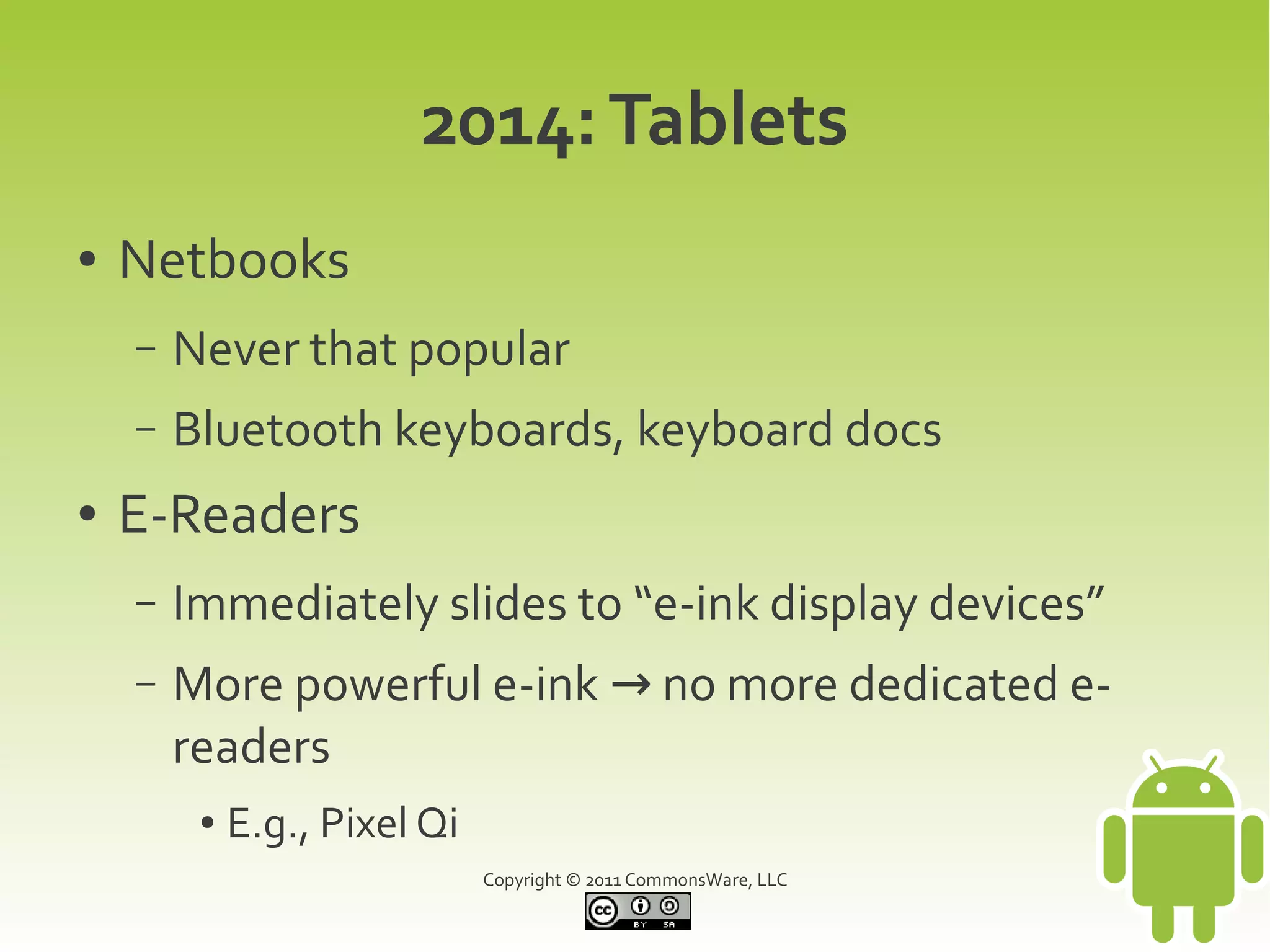 2014: Tablets
●   Netbooks
    –   Never that popular
    –   Bluetooth keyboards, keyboard docs
●   E-Readers
    –   Immediately slides to “e-ink display devices”
    –   More powerful e-ink → no more dedicated e-
        readers
         ●   E.g., Pixel Qi
                              Copyright © 2011 CommonsWare, LLC
 