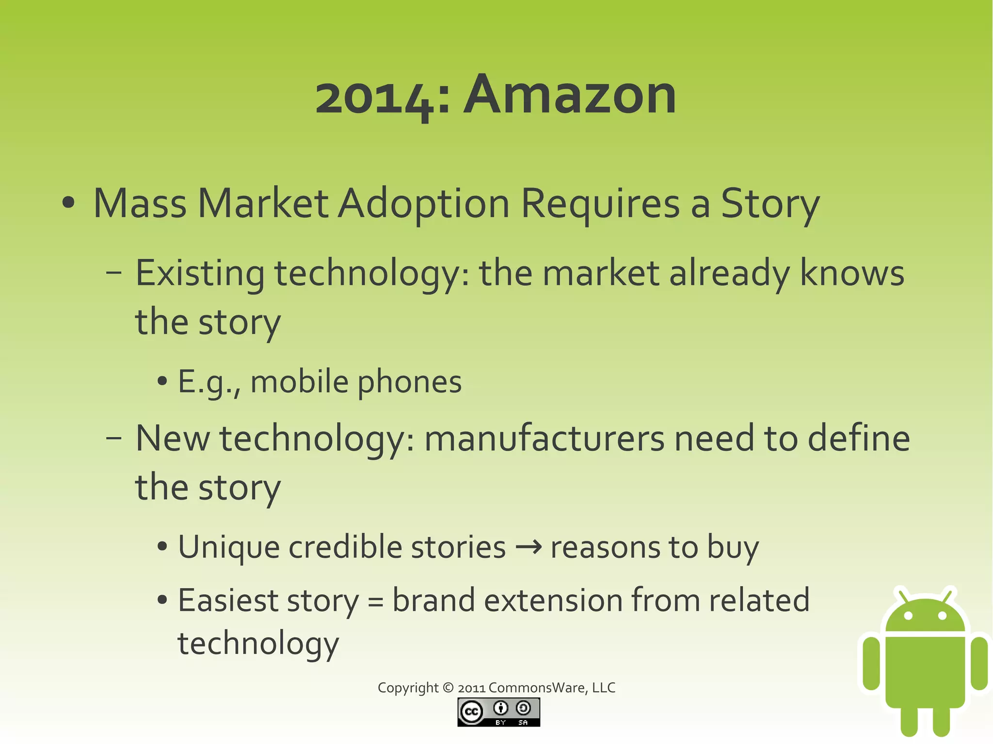 2014: Amazon
●   Mass Market Adoption Requires a Story
    –   Existing technology: the market already knows
        the story
         ●   E.g., mobile phones
    –   New technology: manufacturers need to define
        the story
         ●   Unique credible stories → reasons to buy
         ●   Easiest story = brand extension from related
             technology
                          Copyright © 2011 CommonsWare, LLC
 