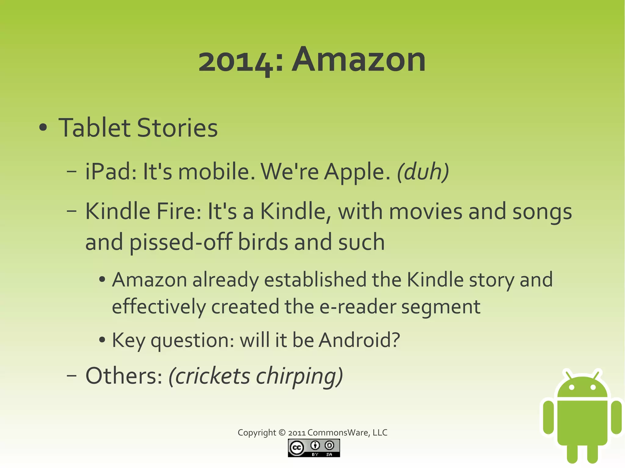 2014: Amazon
●   Tablet Stories
    –   iPad: It's mobile. We're Apple. (duh)
    –   Kindle Fire: It's a Kindle, with movies and songs
        and pissed-off birds and such
         ●   Amazon already established the Kindle story and
             effectively created the e-reader segment
         ●   Key question: will it be Android?
    –   Others: (crickets chirping)

                           Copyright © 2011 CommonsWare, LLC
 